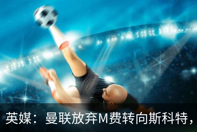 英媒：曼联放弃M费转向斯科特，伯恩茅斯目前无意出售需高价打动