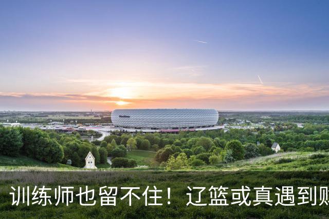 训练师也留不住！辽篮或真遇到财务危机，赵继伟付豪也不是不能卖