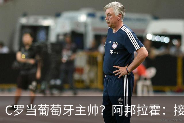 C罗当葡萄牙主帅？阿邦拉霍：接下来5届赛事他每场都会派自己上场